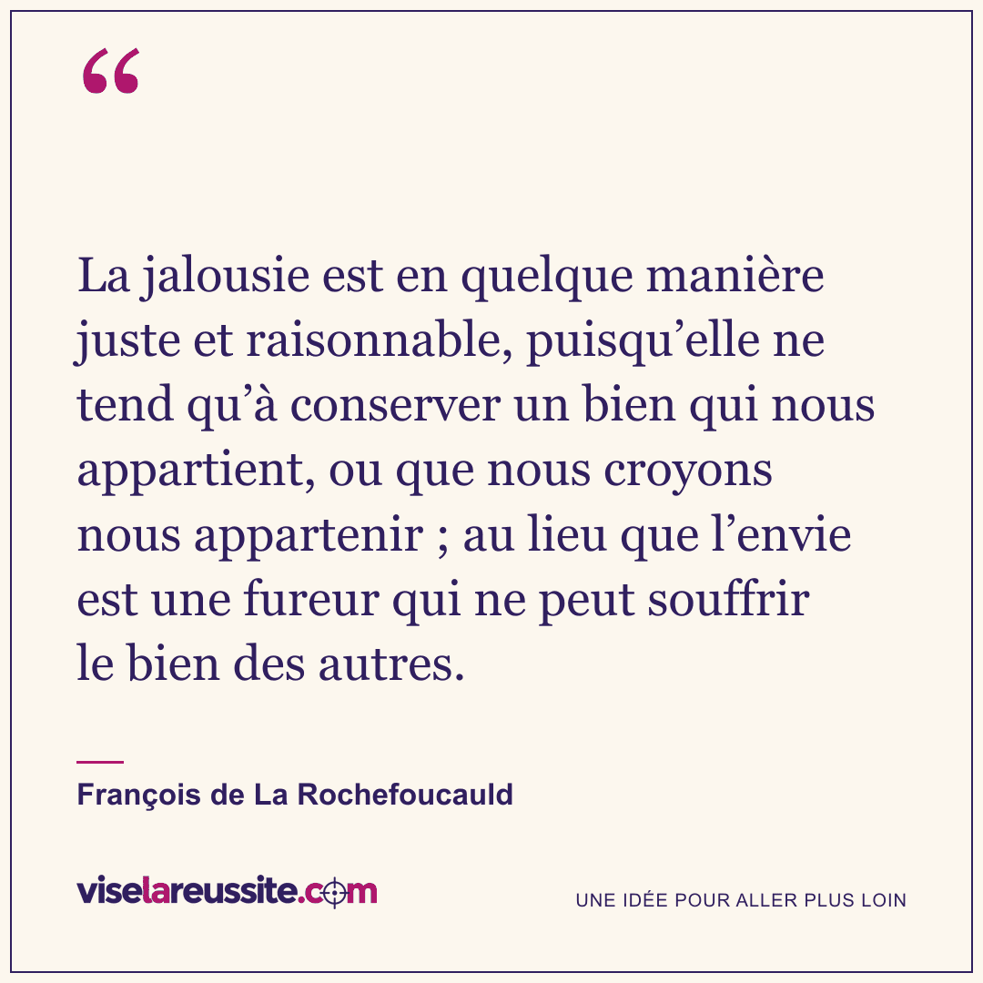 « La jalousie est en quelque manière juste et raisonnable, puisqu’elle ne tend qu’à conserver un bien qui nous appartient, ou que nous croyons nous appartenir ; au lieu que l’envie est une fureur qui ne peut souffrir le bien des autres. » — François de La Rochefoucauld — Vise la Réussite