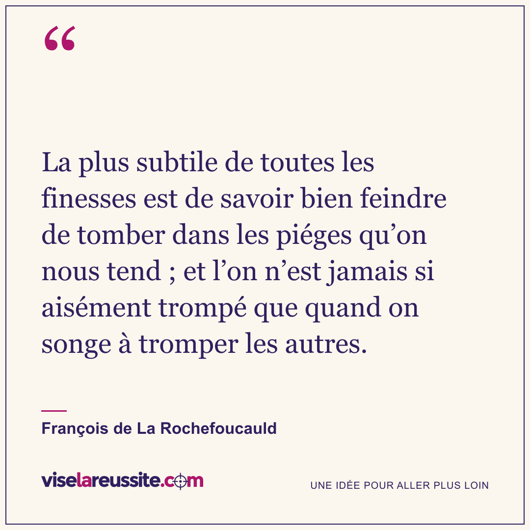 « La plus subtile de toutes les finesses est de savoir bien feindre de tomber dans les piéges qu’on nous tend ; et l’on n’est jamais si aisément trompé que quand on songe à tromper les autres. » — François de La Rochefoucauld — Vise la Réussite