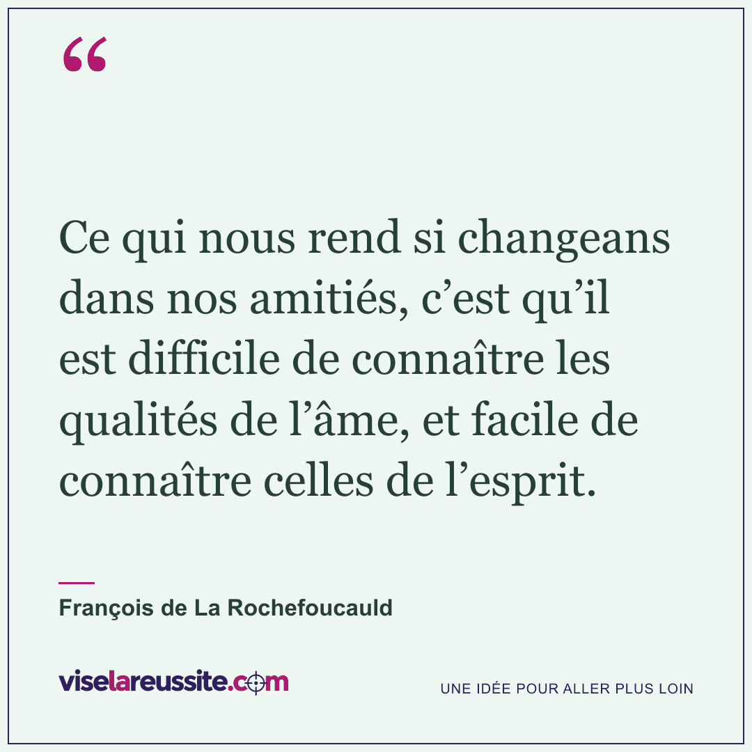 « Ce qui nous rend si changeans dans nos amitiés, c’est qu’il est difficile de connaître les qualités de l’âme, et facile de connaître celles de l’esprit. » — François de La Rochefoucauld — Vise la Réussite
