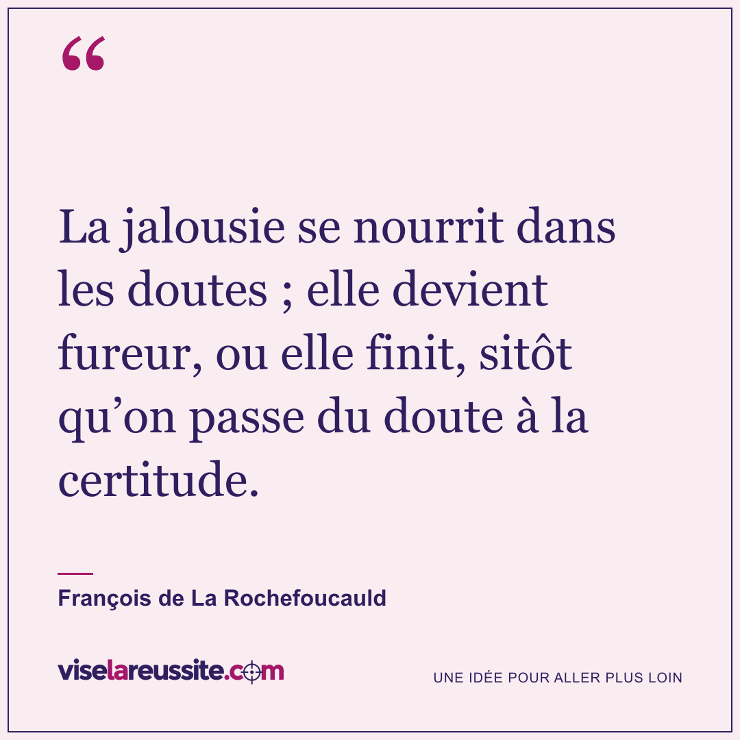 « La jalousie se nourrit dans les doutes ; elle devient fureur, ou elle finit, sitôt qu’on passe du doute à la certitude. » — François de La Rochefoucauld — Vise la Réussite