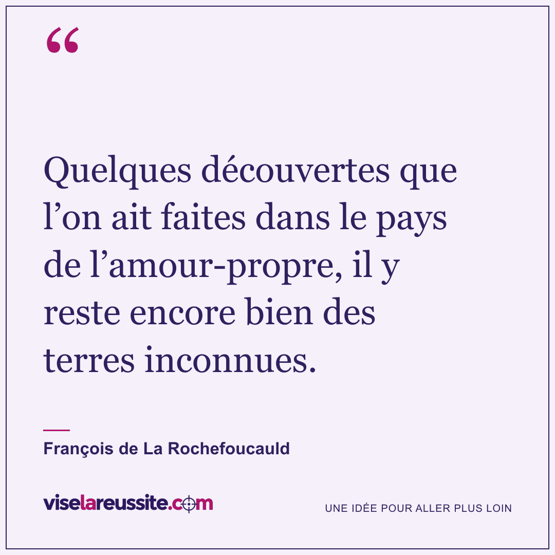 « Quelques découvertes que l’on ait faites dans le pays de l’amour-propre, il y reste encore bien des terres inconnues. » — François de La Rochefoucauld — Vise la Réussite