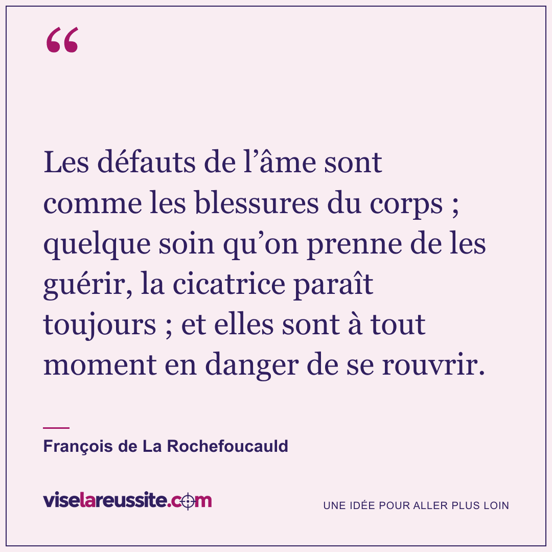 « Les défauts de l’âme sont comme les blessures du corps ; quelque soin qu’on prenne de les guérir, la cicatrice paraît toujours ; et elles sont à tout moment en danger de se rouvrir. » — François de La Rochefoucauld — Vise la Réussite