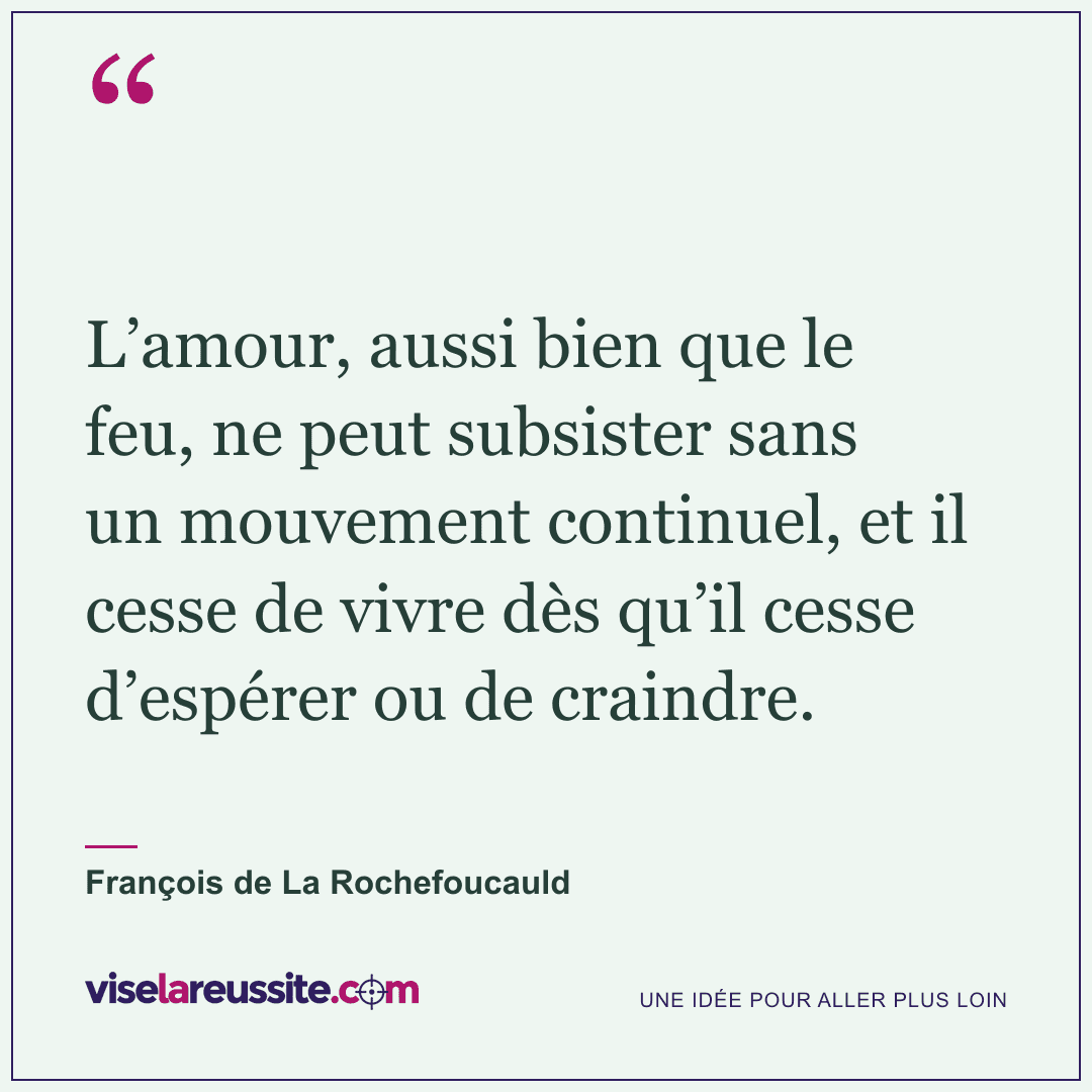 « L’amour, aussi bien que le feu, ne peut subsister sans un mouvement continuel, et il cesse de vivre dès qu’il cesse d’espérer ou de craindre. » — François de La Rochefoucauld — Vise la Réussite