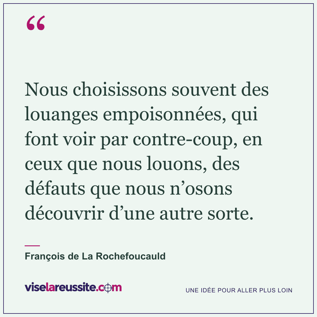 « Nous choisissons souvent des louanges empoisonnées, qui font voir par contre-coup, en ceux que nous louons, des défauts que nous n’osons découvrir d’une autre sorte. » — François de La Rochefoucauld — Vise la Réussite