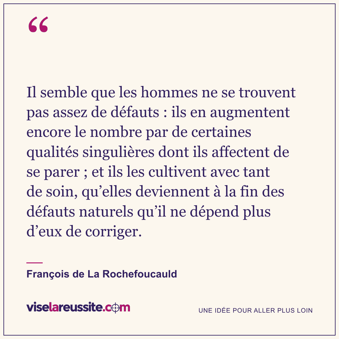 « Il semble que les hommes ne se trouvent pas assez de défauts : ils en augmentent encore le nombre par de certaines qualités singulières dont ils affectent de se parer ; et ils les cultivent avec tant de soin, qu’elles deviennent à la fin des défauts naturels qu’il ne dépend plus d’eux de corriger. » — François de La Rochefoucauld — Vise la Réussite
