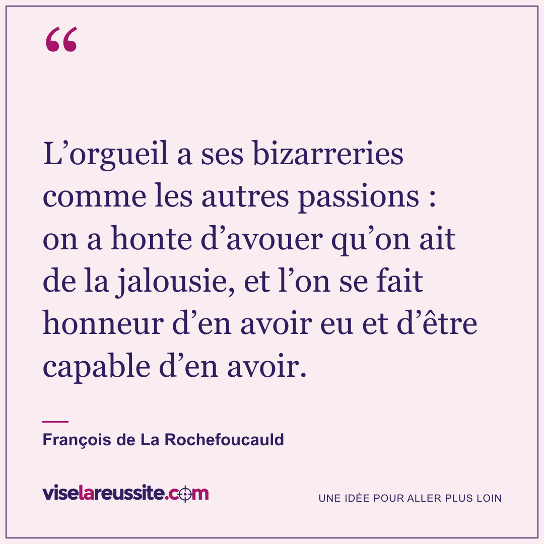 « L’orgueil a ses bizarreries comme les autres passions : on a honte d’avouer qu’on ait de la jalousie, et l’on se fait honneur d’en avoir eu et d’être capable d’en avoir. » — François de La Rochefoucauld — Vise la Réussite