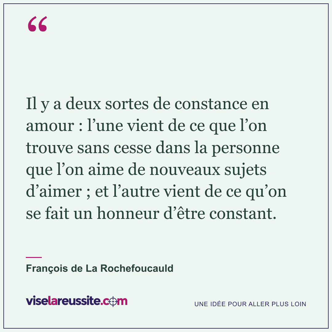 « Il y a deux sortes de constance en amour : l’une vient de ce que l’on trouve sans cesse dans la personne que l’on aime de nouveaux sujets d’aimer ; et l’autre vient de ce qu’on se fait un honneur d’être constant. » — François de La Rochefoucauld — Vise la Réussite