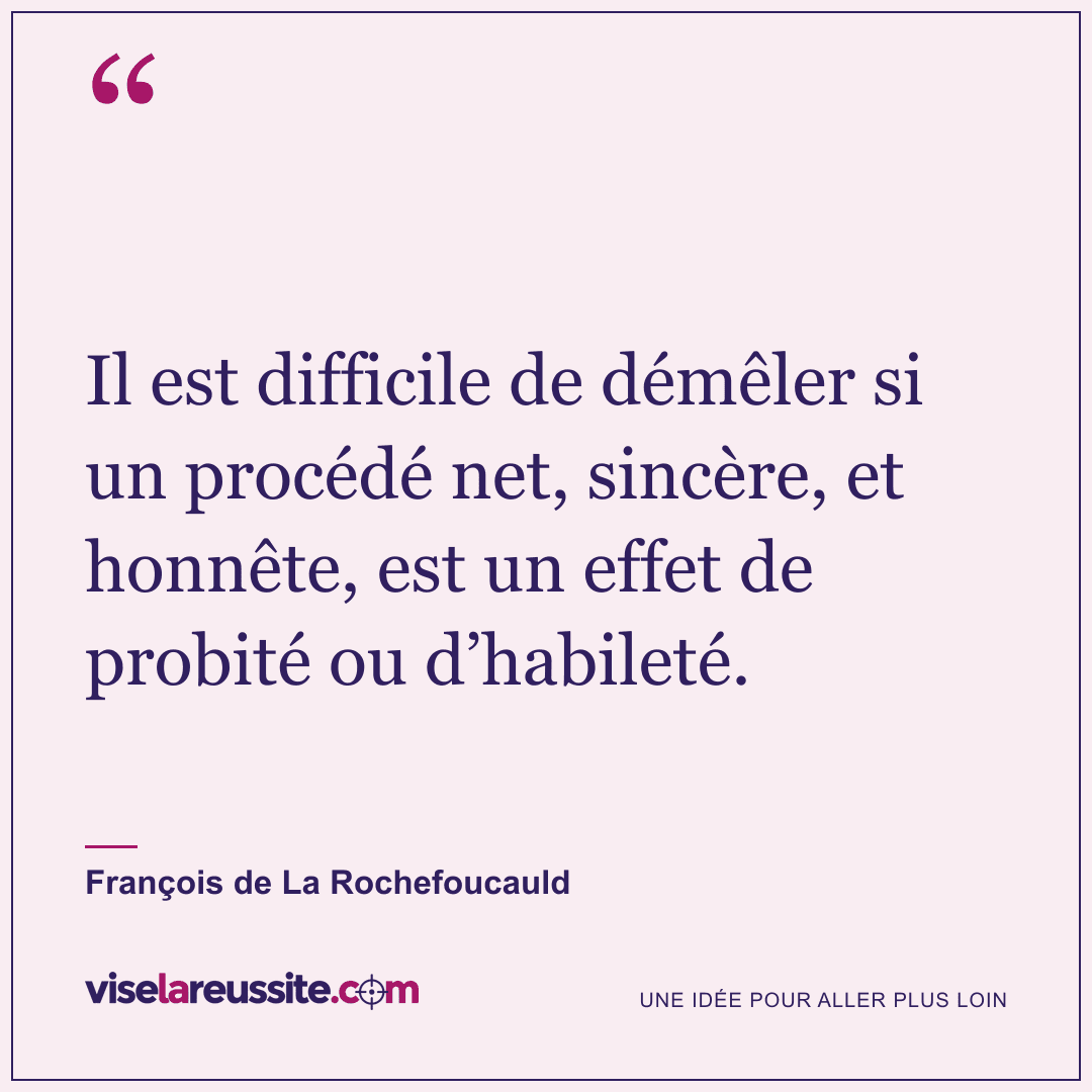 « Il est difficile de démêler si un procédé net, sincère, et honnête, est un effet de probité ou d’habileté. » — François de La Rochefoucauld — Vise la Réussite