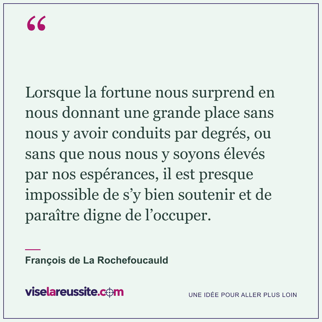 « Lorsque la fortune nous surprend en nous donnant une grande place sans nous y avoir conduits par degrés, ou sans que nous nous y soyons élevés par nos espérances, il est presque impossible de s’y bien soutenir et de paraître digne de l’occuper. » — François de La Rochefoucauld — Vise la Réussite