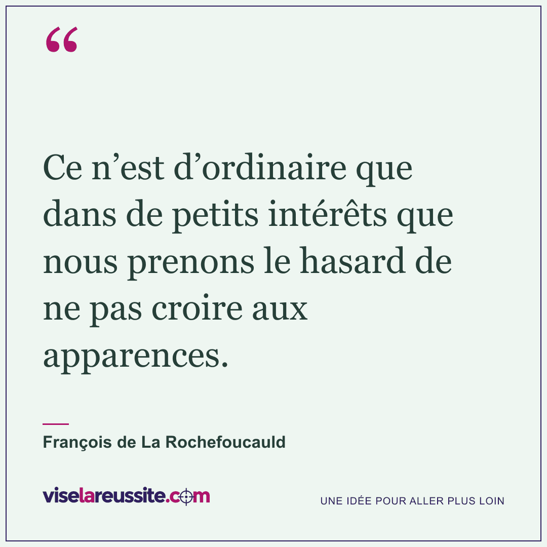 « Ce n’est d’ordinaire que dans de petits intérêts que nous prenons le hasard de ne pas croire aux apparences. » — François de La Rochefoucauld — Vise la Réussite