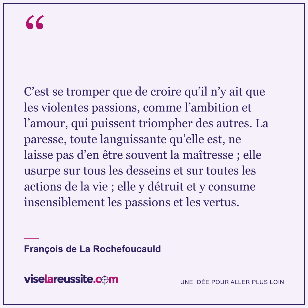 « C’est se tromper que de croire qu’il n’y ait que les violentes passions, comme l’ambition et l’amour, qui puissent triompher des autres. La paresse, toute languissante qu’elle est, ne laisse pas d’en être souvent la maîtresse ; elle usurpe sur tous les desseins et sur toutes les actions de la vie ; elle y détruit et y consume insensiblement les passions et les vertus. » — François de La Rochefoucauld — Vise la Réussite