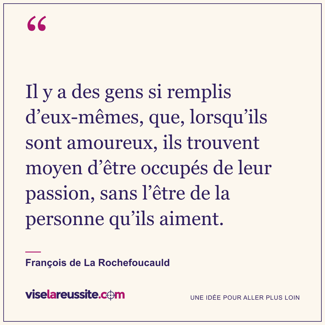 « Il y a des gens si remplis d’eux-mêmes, que, lorsqu’ils sont amoureux, ils trouvent moyen d’être occupés de leur passion, sans l’être de la personne qu’ils aiment. » — François de La Rochefoucauld — Vise la Réussite