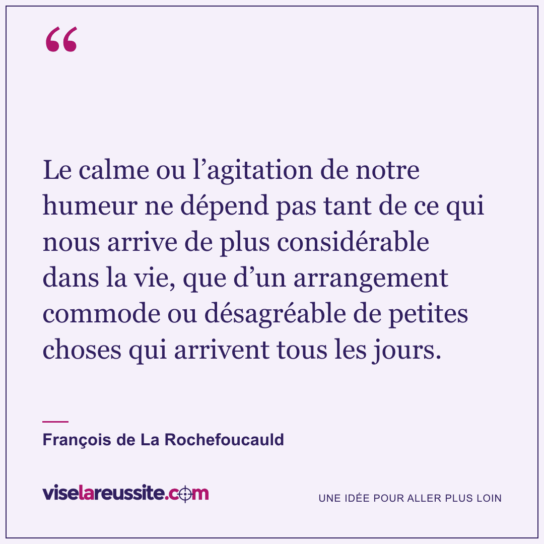 « Le calme ou l’agitation de notre humeur ne dépend pas tant de ce qui nous arrive de plus considérable dans la vie, que d’un arrangement commode ou désagréable de petites choses qui arrivent tous les jours. » — François de La Rochefoucauld — Vise la Réussite