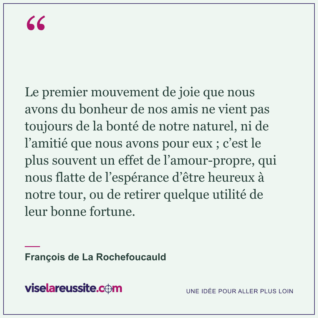 « Le premier mouvement de joie que nous avons du bonheur de nos amis ne vient pas toujours de la bonté de notre naturel, ni de l’amitié que nous avons pour eux ; c’est le plus souvent un effet de l’amour-propre, qui nous flatte de l’espérance d’être heureux à notre tour, ou de retirer quelque utilité de leur bonne fortune. » — François de La Rochefoucauld — Vise la Réussite