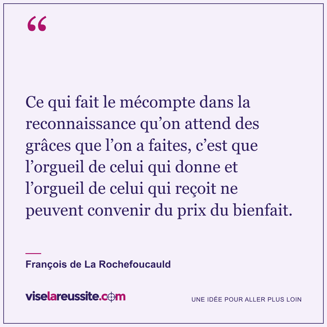 « Ce qui fait le mécompte dans la reconnaissance qu’on attend des grâces que l’on a faites, c’est que l’orgueil de celui qui donne et l’orgueil de celui qui reçoit ne peuvent convenir du prix du bienfait. » — François de La Rochefoucauld — Vise la Réussite