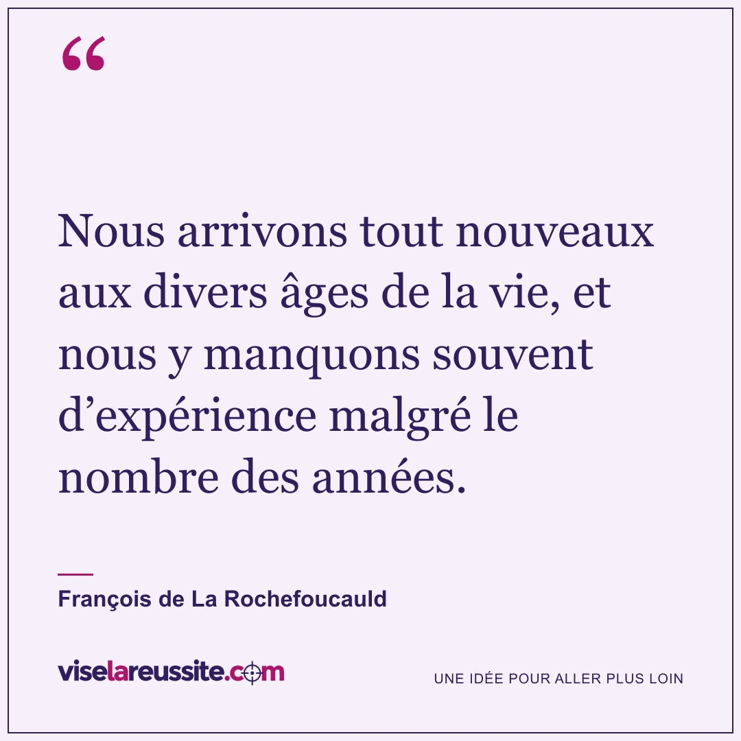 « Nous arrivons tout nouveaux aux divers âges de la vie, et nous y manquons souvent d’expérience malgré le nombre des années. » — François de La Rochefoucauld — Vise la Réussite