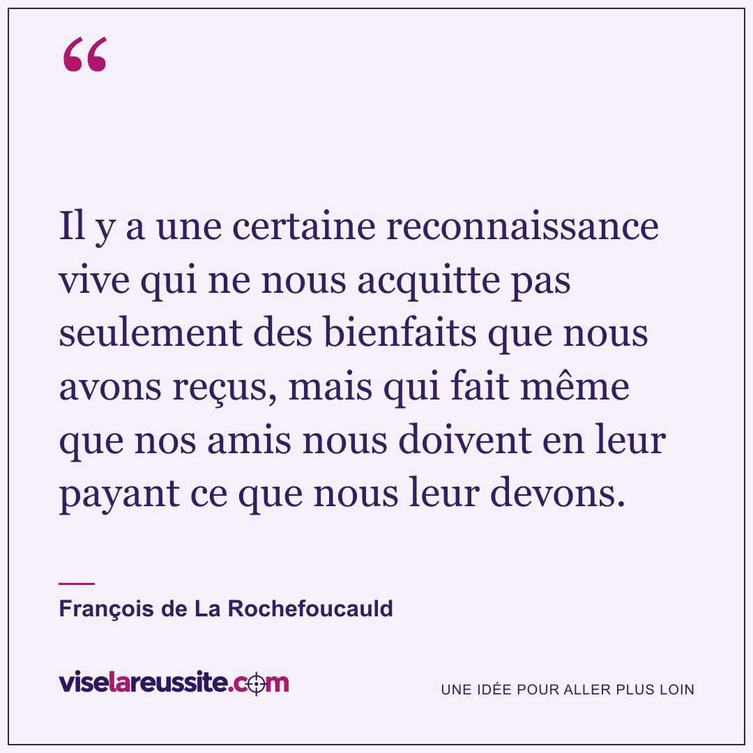 « Il y a une certaine reconnaissance vive qui ne nous acquitte pas seulement des bienfaits que nous avons reçus, mais qui fait même que nos amis nous doivent en leur payant ce que nous leur devons. » — François de La Rochefoucauld — Vise la Réussite