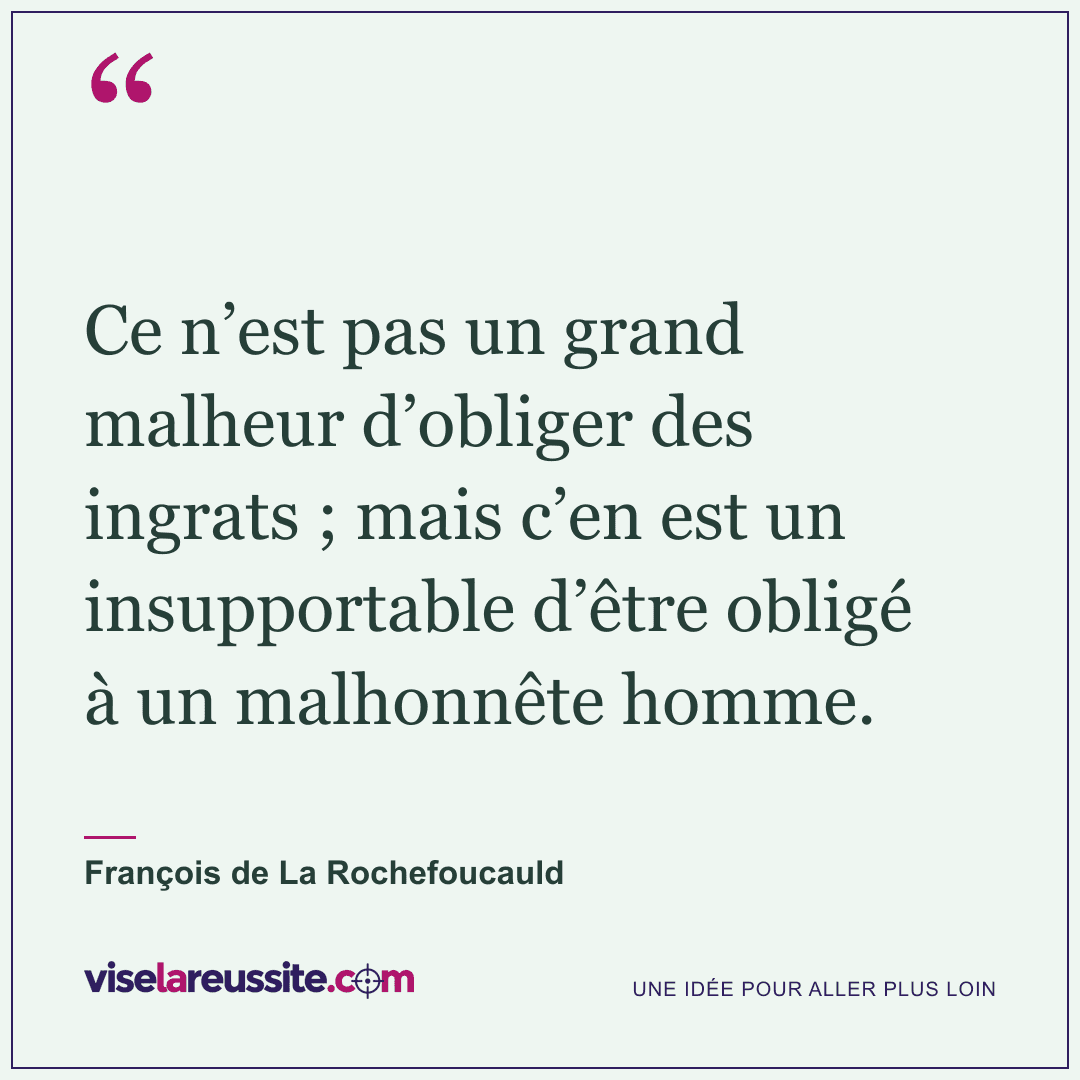 « Ce n’est pas un grand malheur d’obliger des ingrats ; mais c’en est un insupportable d’être obligé à un malhonnête homme. » — François de La Rochefoucauld — Vise la Réussite