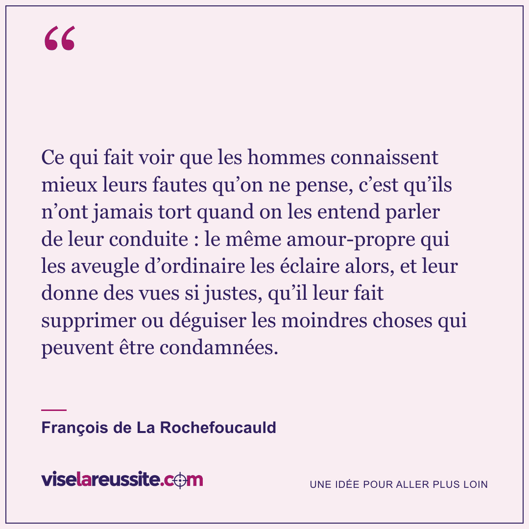 « Ce qui fait voir que les hommes connaissent mieux leurs fautes qu’on ne pense, c’est qu’ils n’ont jamais tort quand on les entend parler de leur conduite : le même amour-propre qui les aveugle d’ordinaire les éclaire alors, et leur donne des vues si justes, qu’il leur fait supprimer ou déguiser les moindres choses qui peuvent être condamnées. » — François de La Rochefoucauld — Vise la Réussite