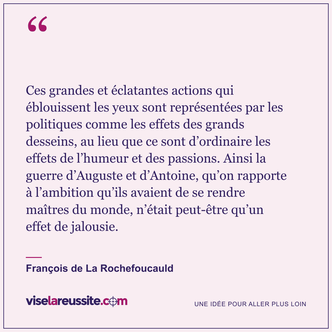 « Ces grandes et éclatantes actions qui éblouissent les yeux sont représentées par les politiques comme les effets des grands desseins, au lieu que ce sont d’ordinaire les effets de l’humeur et des passions. Ainsi la guerre d’Auguste et d’Antoine, qu’on rapporte à l’ambition qu’ils avaient de se rendre maîtres du monde, n’était peut-être qu’un effet de jalousie. » — François de La Rochefoucauld — Vise la Réussite
