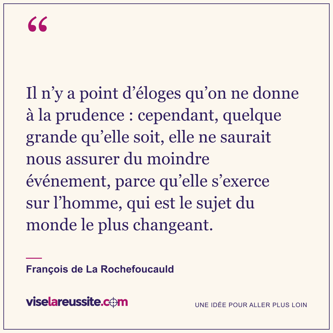 « Il n’y a point d’éloges qu’on ne donne à la prudence : cependant, quelque grande qu’elle soit, elle ne saurait nous assurer du moindre événement, parce qu’elle s’exerce sur l’homme, qui est le sujet du monde le plus changeant. » — François de La Rochefoucauld — Vise la Réussite