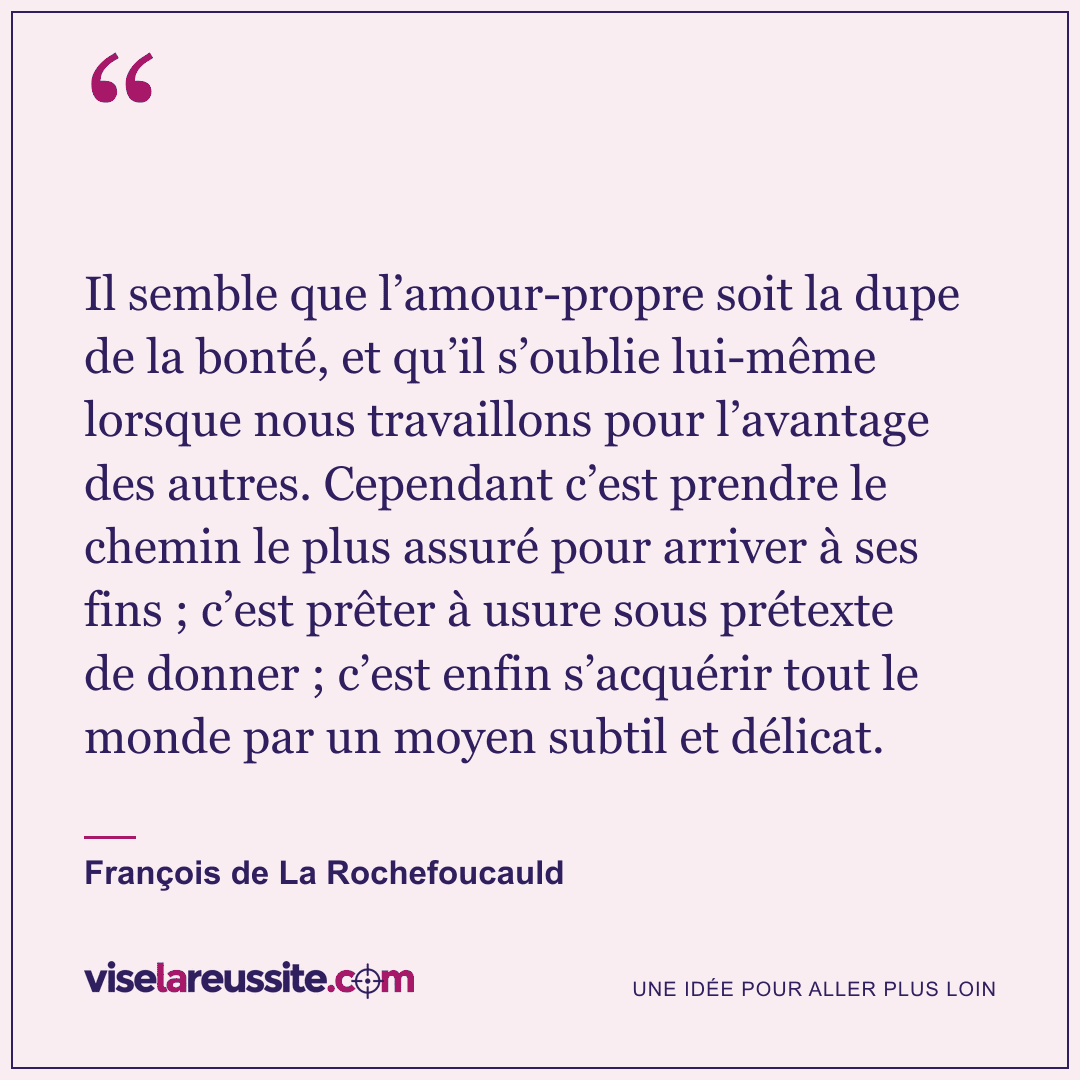« Il semble que l’amour-propre soit la dupe de la bonté, et qu’il s’oublie lui-même lorsque nous travaillons pour l’avantage des autres. Cependant c’est prendre le chemin le plus assuré pour arriver à ses fins ; c’est prêter à usure sous prétexte de donner ; c’est enfin s’acquérir tout le monde par un moyen subtil et délicat. » — François de La Rochefoucauld — Vise la Réussite