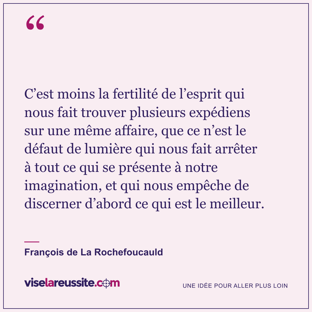 « C’est moins la fertilité de l’esprit qui nous fait trouver plusieurs expédiens sur une même affaire, que ce n’est le défaut de lumière qui nous fait arrêter à tout ce qui se présente à notre imagination, et qui nous empêche de discerner d’abord ce qui est le meilleur. » — François de La Rochefoucauld — Vise la Réussite