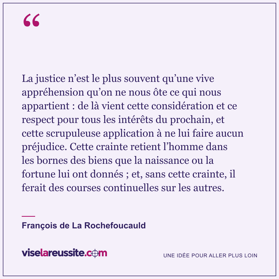 « La justice n’est le plus souvent qu’une vive appréhension qu’on ne nous ôte ce qui nous appartient : de là vient cette considération et ce respect pour tous les intérêts du prochain, et cette scrupuleuse application à ne lui faire aucun préjudice. Cette crainte retient l’homme dans les bornes des biens que la naissance ou la fortune lui ont donnés ; et, sans cette crainte, il ferait des courses continuelles sur les autres. » — François de La Rochefoucauld — Vise la Réussite