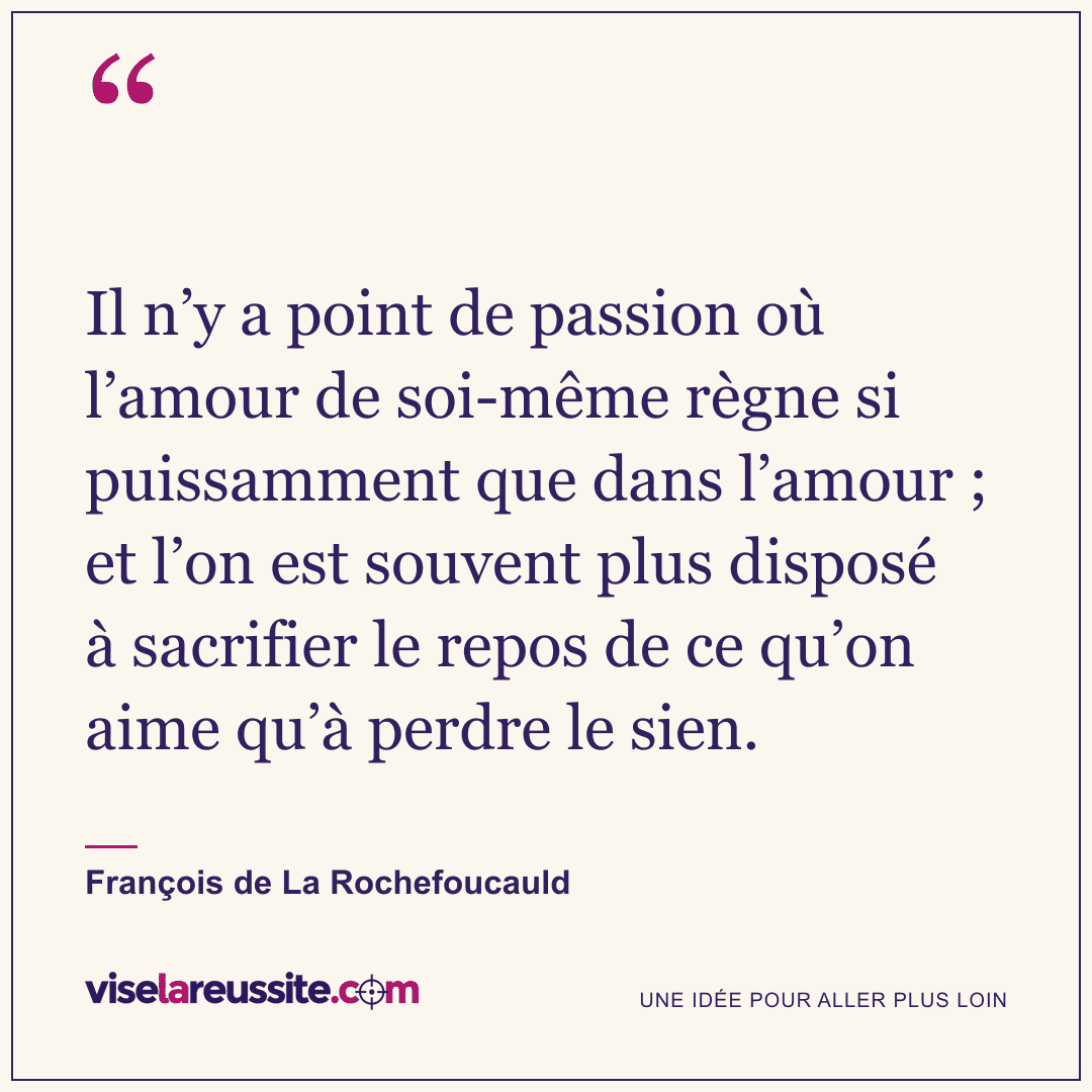 « Il n’y a point de passion où l’amour de soi-même règne si puissamment que dans l’amour ; et l’on est souvent plus disposé à sacrifier le repos de ce qu’on aime qu’à perdre le sien. » — François de La Rochefoucauld — Vise la Réussite