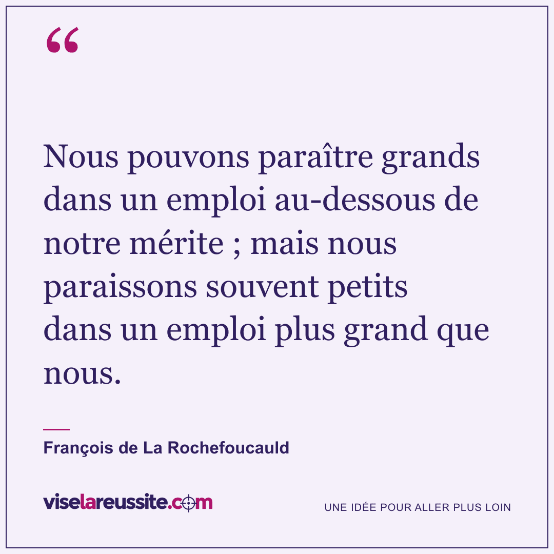« Nous pouvons paraître grands dans un emploi au-dessous de notre mérite ; mais nous paraissons souvent petits dans un emploi plus grand que nous. » — François de La Rochefoucauld — Vise la Réussite