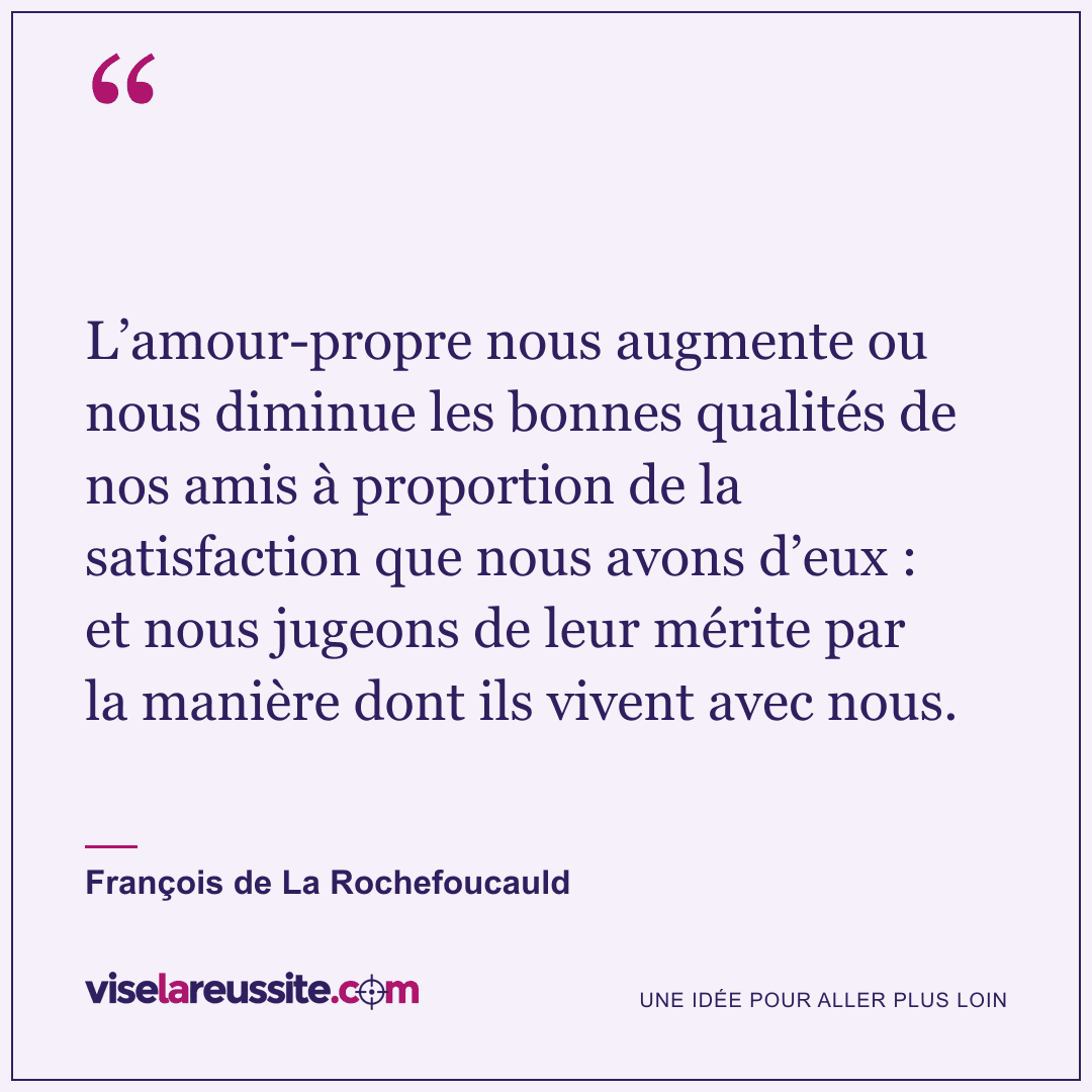 « L’amour-propre nous augmente ou nous diminue les bonnes qualités de nos amis à proportion de la satisfaction que nous avons d’eux : et nous jugeons de leur mérite par la manière dont ils vivent avec nous. » — François de La Rochefoucauld — Vise la Réussite