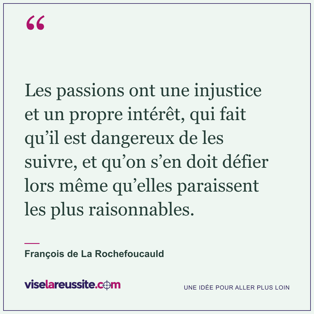 « Les passions ont une injustice et un propre intérêt, qui fait qu’il est dangereux de les suivre, et qu’on s’en doit défier lors même qu’elles paraissent les plus raisonnables. » — François de La Rochefoucauld — Vise la Réussite