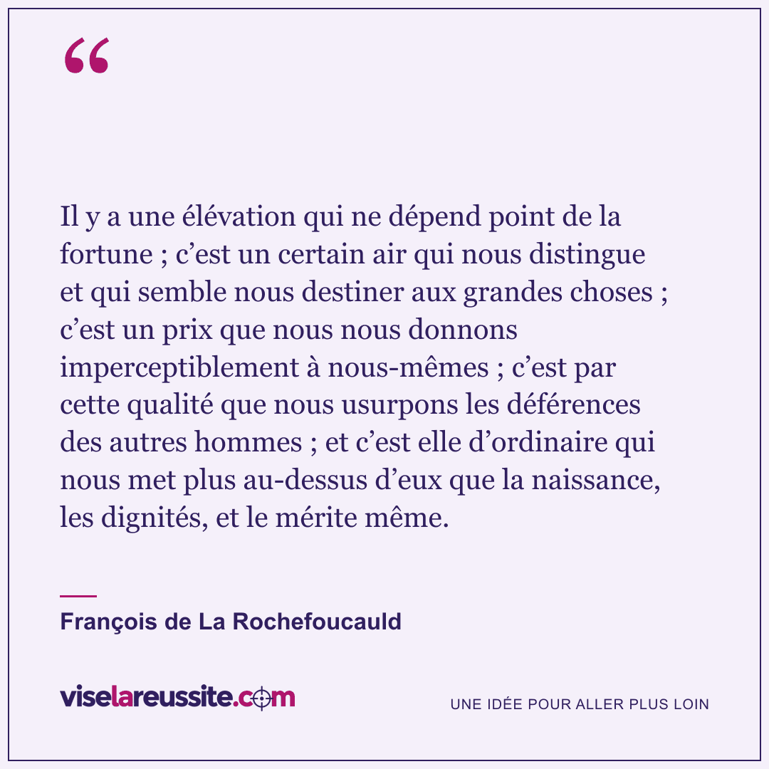 « Il y a une élévation qui ne dépend point de la fortune ; c’est un certain air qui nous distingue et qui semble nous destiner aux grandes choses ; c’est un prix que nous nous donnons imperceptiblement à nous-mêmes ; c’est par cette qualité que nous usurpons les déférences des autres hommes ; et c’est elle d’ordinaire qui nous met plus au-dessus d’eux que la naissance, les dignités, et le mérite même. » — François de La Rochefoucauld — Vise la Réussite