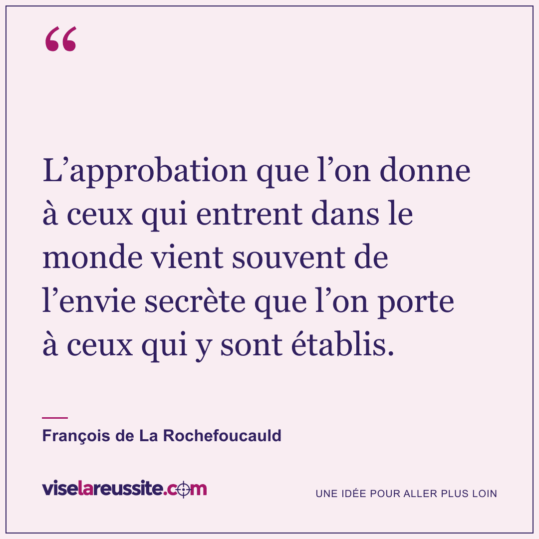 « L’approbation que l’on donne à ceux qui entrent dans le monde vient souvent de l’envie secrète que l’on porte à ceux qui y sont établis. » — François de La Rochefoucauld — Vise la Réussite