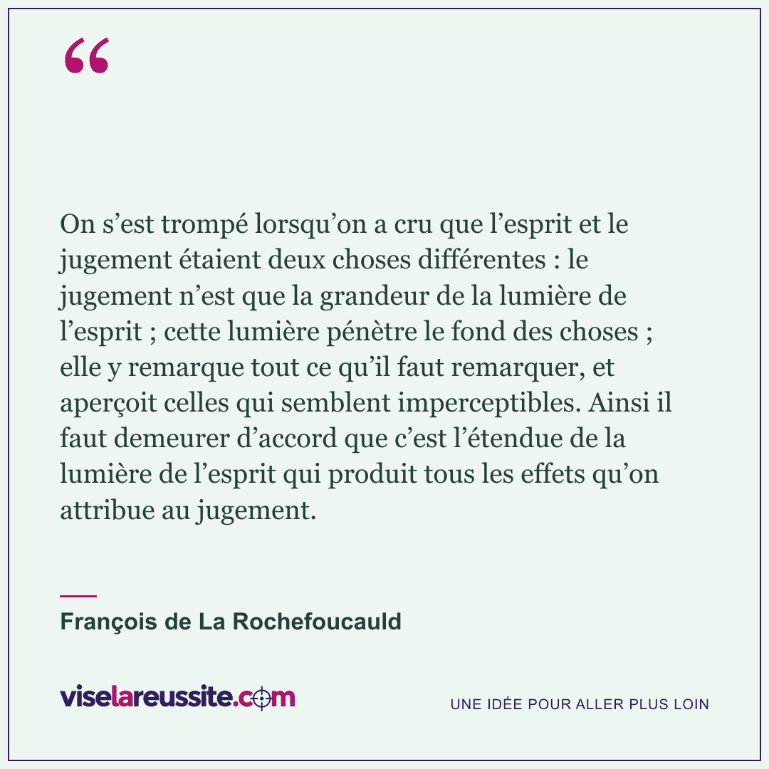 « On s’est trompé lorsqu’on a cru que l’esprit et le jugement étaient deux choses différentes : le jugement n’est que la grandeur de la lumière de l’esprit ; cette lumière pénètre le fond des choses ; elle y remarque tout ce qu’il faut remarquer, et aperçoit celles qui semblent imperceptibles. Ainsi il faut demeurer d’accord que c’est l’étendue de la lumière de l’esprit qui produit tous les effets qu’on attribue au jugement. » — François de La Rochefoucauld — Vise la Réussite