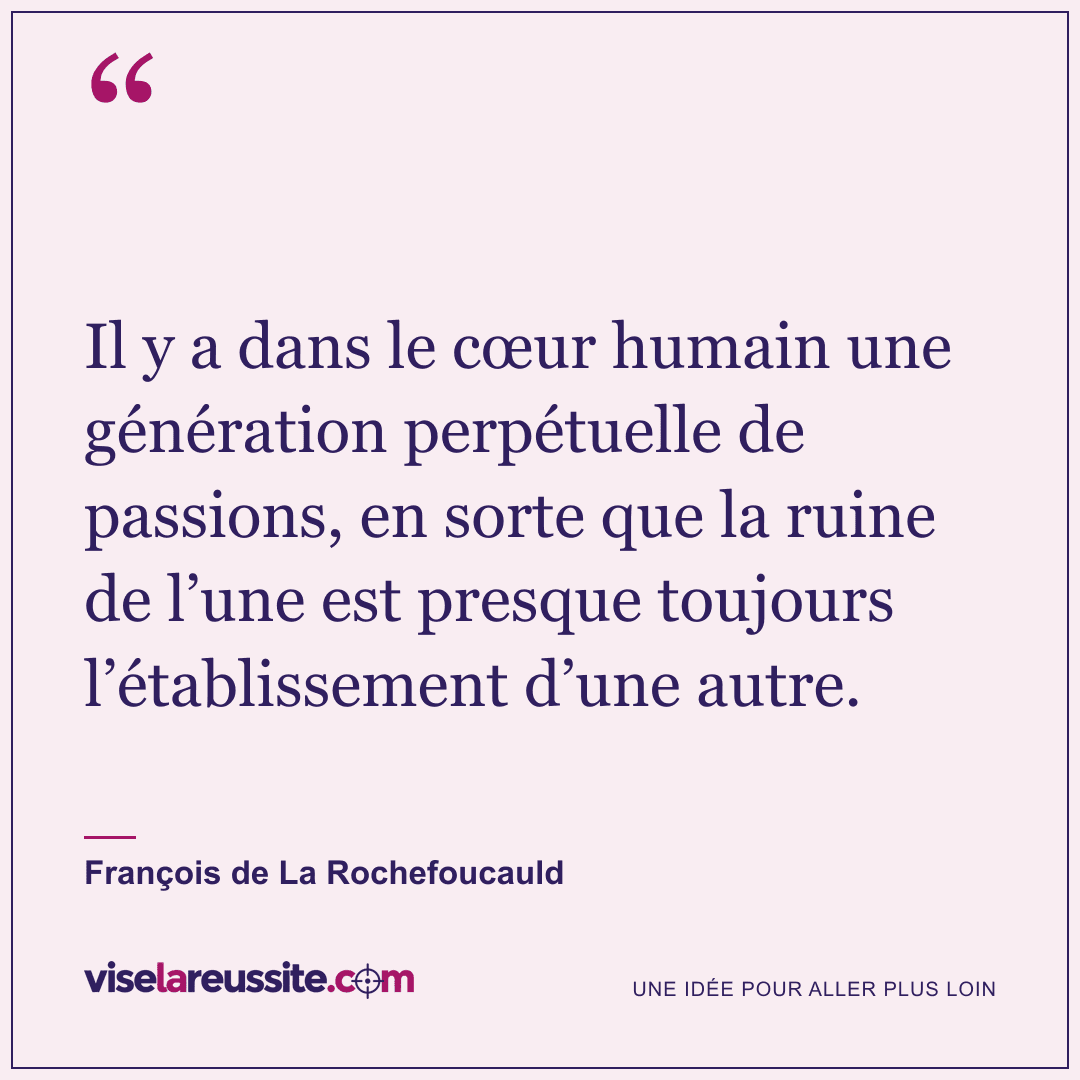 « Il y a dans le cœur humain une génération perpétuelle de passions, en sorte que la ruine de l’une est presque toujours l’établissement d’une autre. » — François de La Rochefoucauld — Vise la Réussite