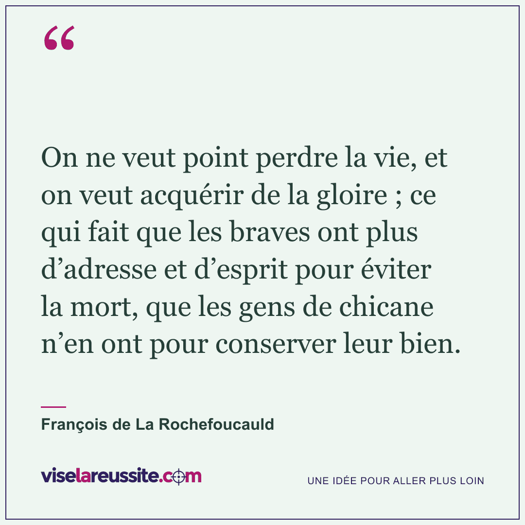 « On ne veut point perdre la vie, et on veut acquérir de la gloire ; ce qui fait que les braves ont plus d’adresse et d’esprit pour éviter la mort, que les gens de chicane n’en ont pour conserver leur bien. » — François de La Rochefoucauld — Vise la Réussite