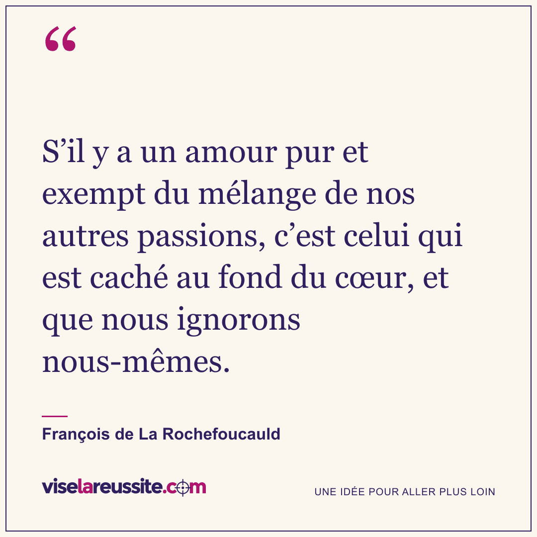 « S’il y a un amour pur et exempt du mélange de nos autres passions, c’est celui qui est caché au fond du cœur, et que nous ignorons nous-mêmes. » — François de La Rochefoucauld — Vise la Réussite