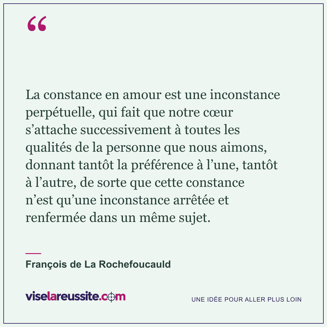 « La constance en amour est une inconstance perpétuelle, qui fait que notre cœur s’attache successivement à toutes les qualités de la personne que nous aimons, donnant tantôt la préférence à l’une, tantôt à l’autre, de sorte que cette constance n’est qu’une inconstance arrêtée et renfermée dans un même sujet. » — François de La Rochefoucauld — Vise la Réussite