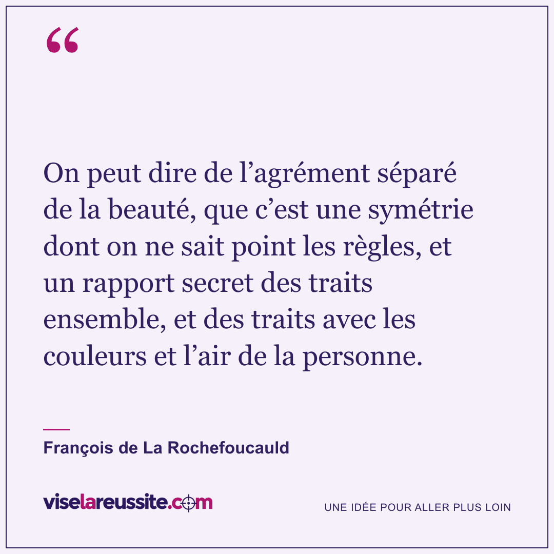 « On peut dire de l’agrément séparé de la beauté, que c’est une symétrie dont on ne sait point les règles, et un rapport secret des traits ensemble, et des traits avec les couleurs et l’air de la personne. » — François de La Rochefoucauld — Vise la Réussite
