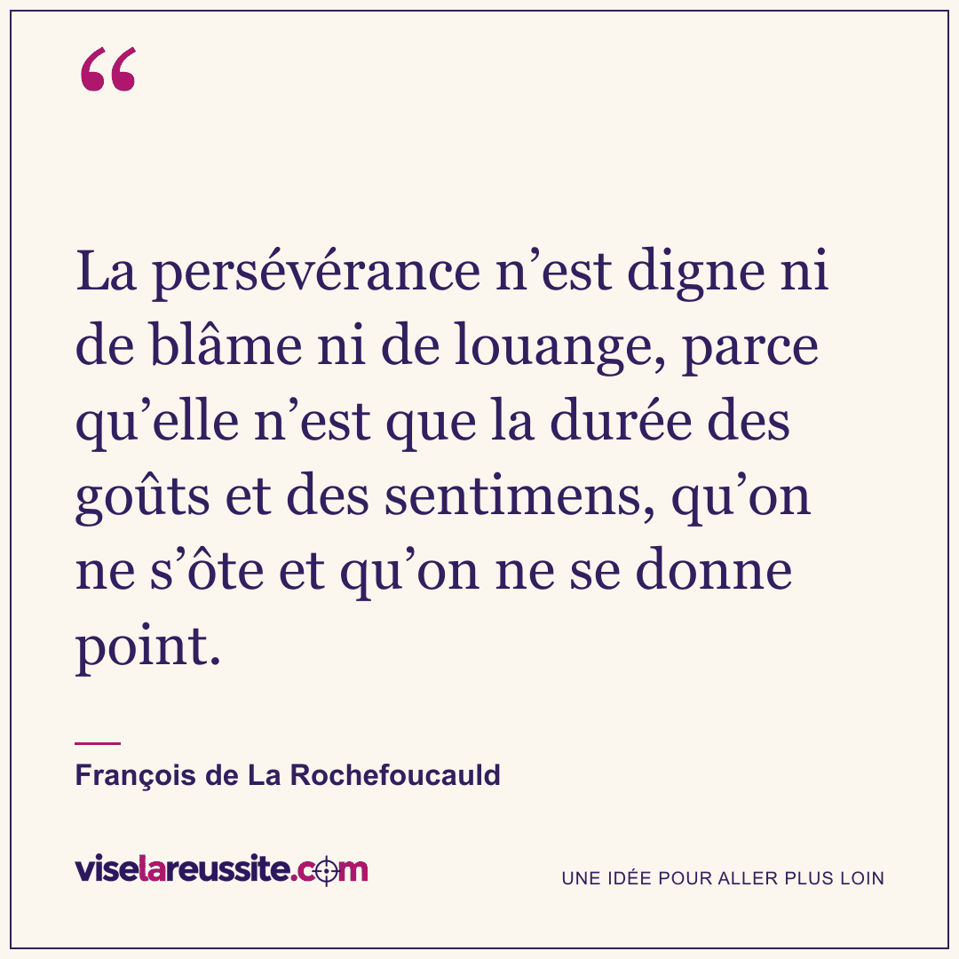« La persévérance n’est digne ni de blâme ni de louange, parce qu’elle n’est que la durée des goûts et des sentimens, qu’on ne s’ôte et qu’on ne se donne point. » — François de La Rochefoucauld — Vise la Réussite