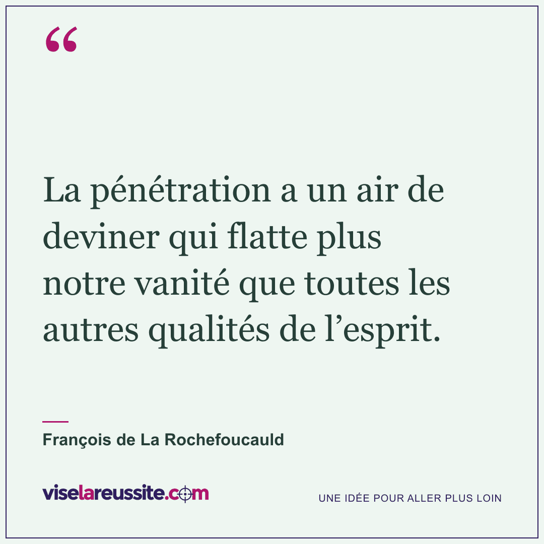 « La pénétration a un air de deviner qui flatte plus notre vanité que toutes les autres qualités de l’esprit. » — François de La Rochefoucauld — Vise la Réussite