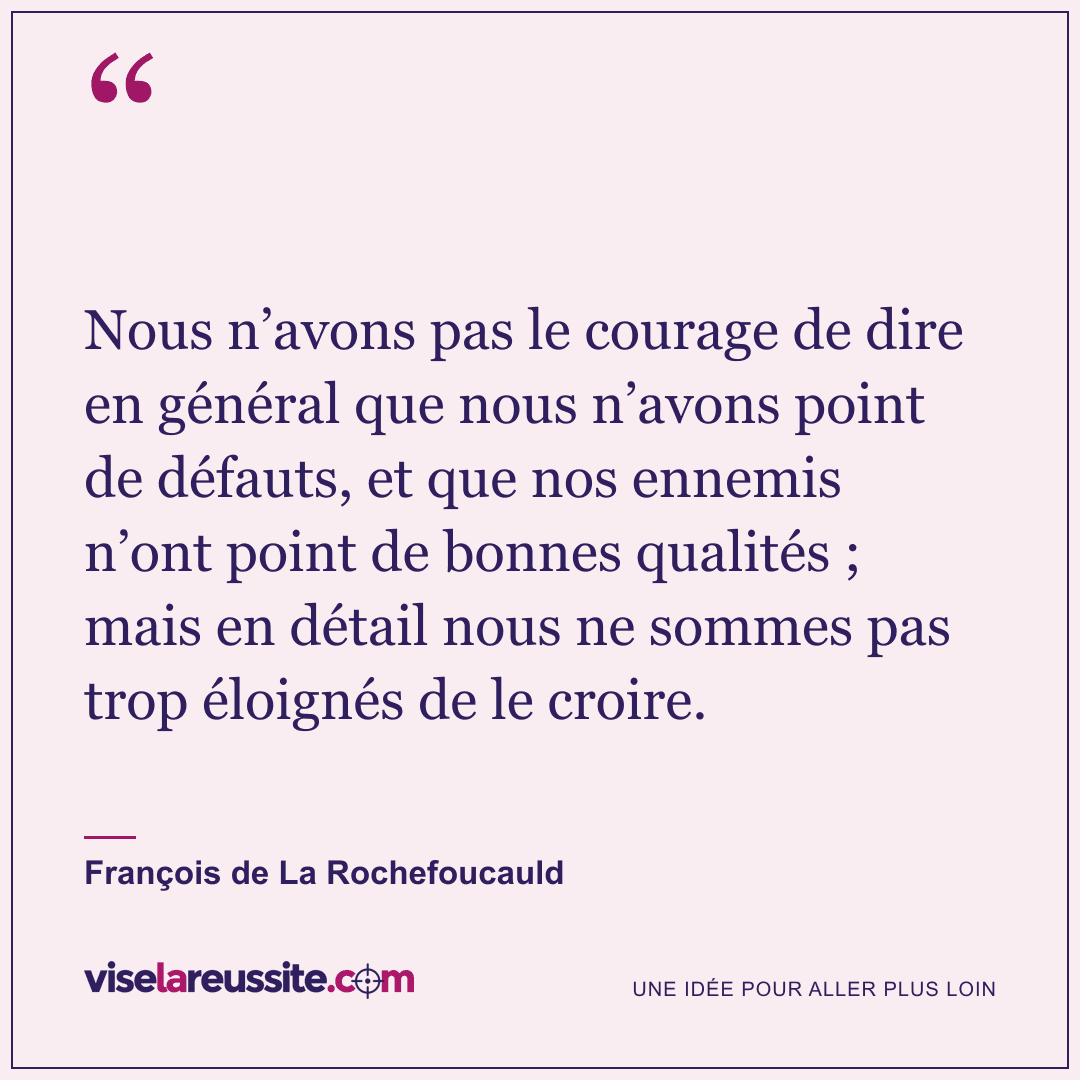 « Nous n’avons pas le courage de dire en général que nous n’avons point de défauts, et que nos ennemis n’ont point de bonnes qualités ; mais en détail nous ne sommes pas trop éloignés de le croire. » — François de La Rochefoucauld — Vise la Réussite