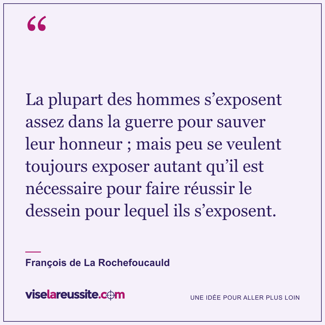 « La plupart des hommes s’exposent assez dans la guerre pour sauver leur honneur ; mais peu se veulent toujours exposer autant qu’il est nécessaire pour faire réussir le dessein pour lequel ils s’exposent. » — François de La Rochefoucauld — Vise la Réussite