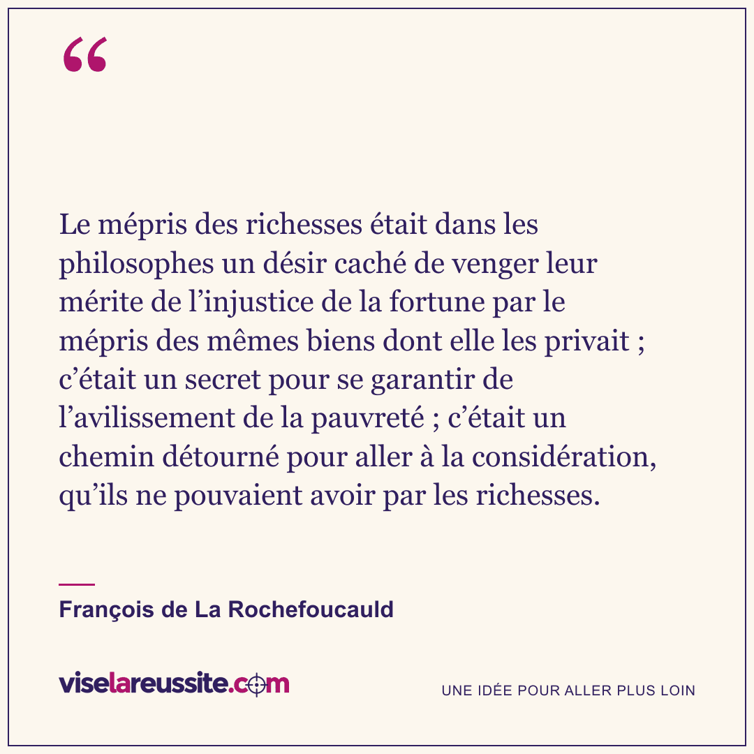« Le mépris des richesses était dans les philosophes un désir caché de venger leur mérite de l’injustice de la fortune par le mépris des mêmes biens dont elle les privait ; c’était un secret pour se garantir de l’avilissement de la pauvreté ; c’était un chemin détourné pour aller à la considération, qu’ils ne pouvaient avoir par les richesses. » — François de La Rochefoucauld — Vise la Réussite