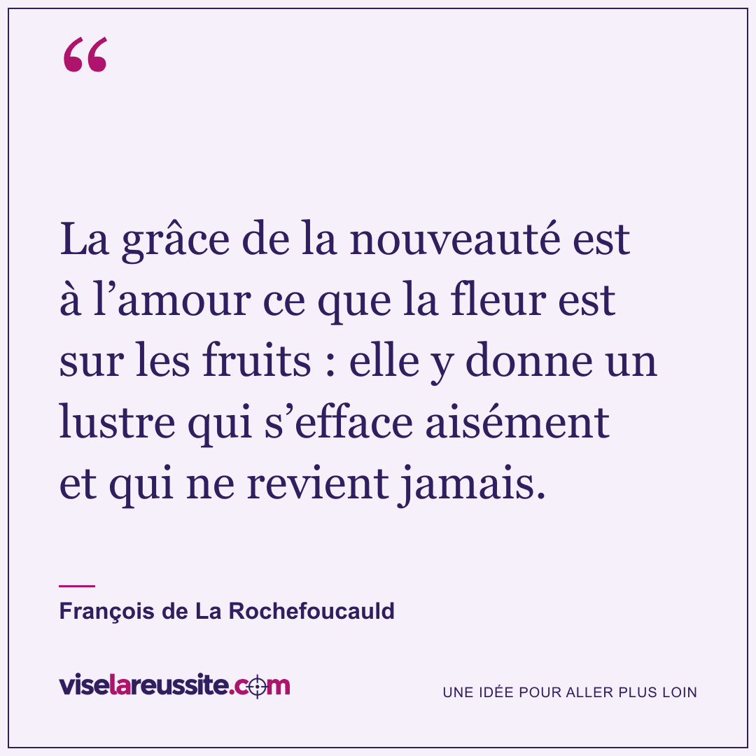 « La grâce de la nouveauté est à l’amour ce que la fleur est sur les fruits : elle y donne un lustre qui s’efface aisément et qui ne revient jamais. » — François de La Rochefoucauld — Vise la Réussite