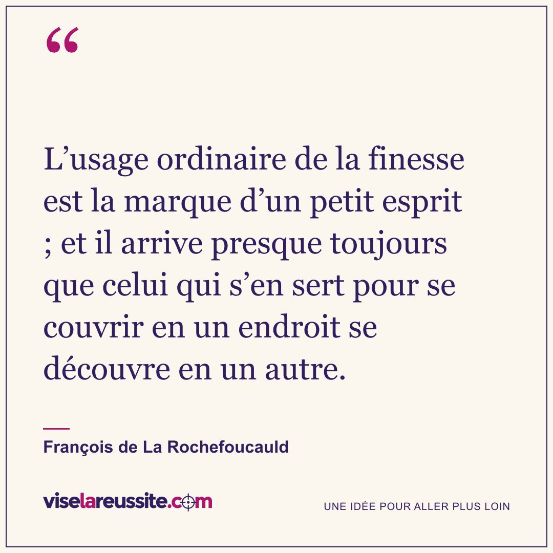 « L’usage ordinaire de la finesse est la marque d’un petit esprit ; et il arrive presque toujours que celui qui s’en sert pour se couvrir en un endroit se découvre en un autre. » — François de La Rochefoucauld — Vise la Réussite