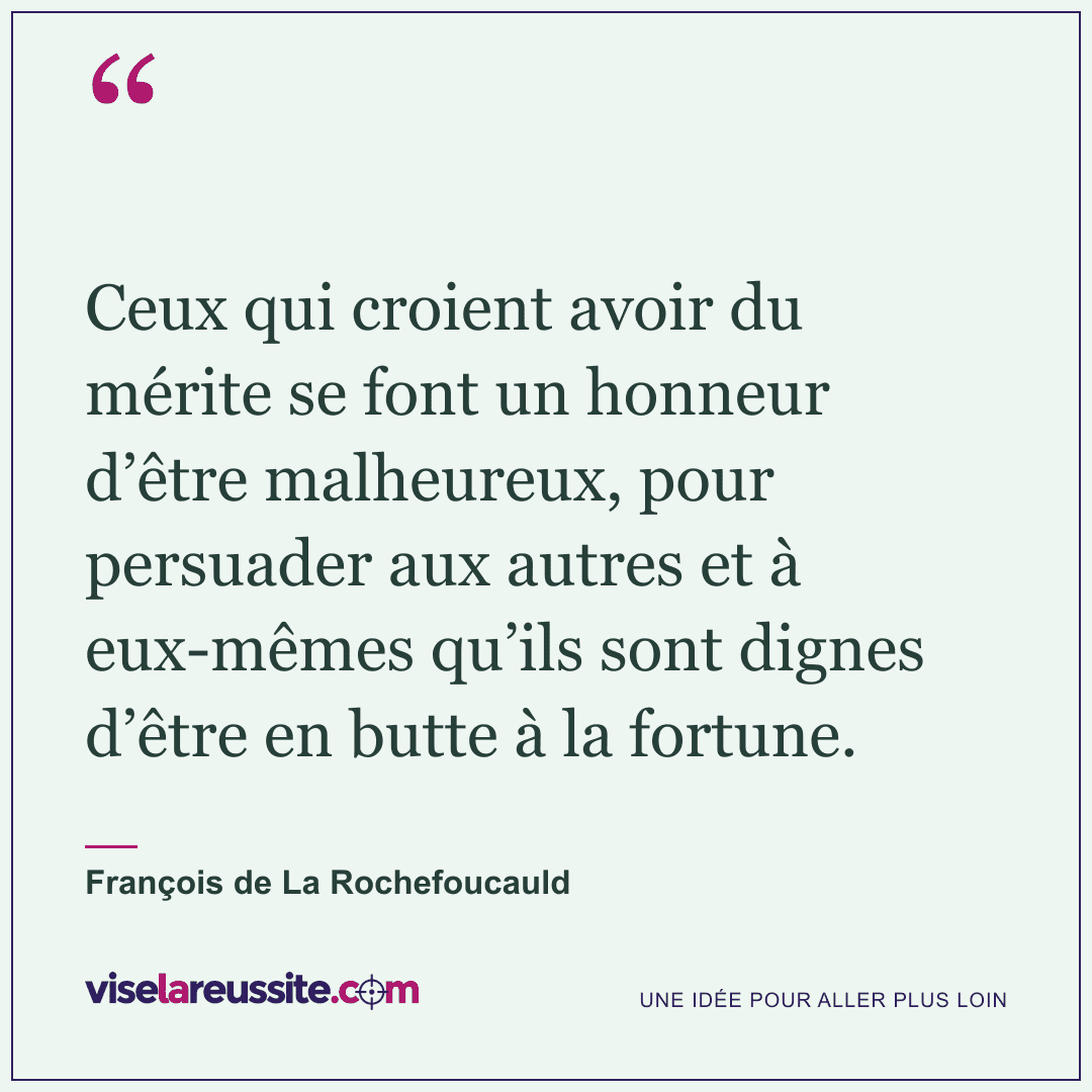 « Ceux qui croient avoir du mérite se font un honneur d’être malheureux, pour persuader aux autres et à eux-mêmes qu’ils sont dignes d’être en butte à la fortune. » — François de La Rochefoucauld — Vise la Réussite