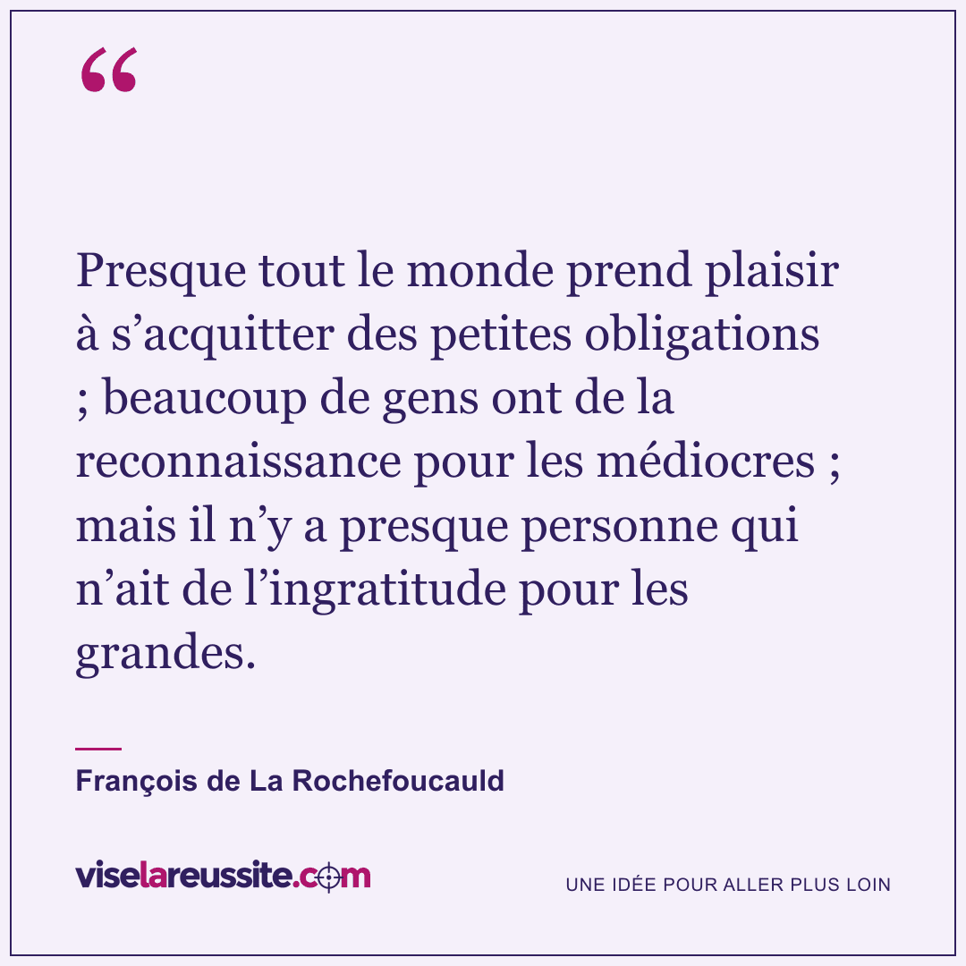 « Presque tout le monde prend plaisir à s’acquitter des petites obligations ; beaucoup de gens ont de la reconnaissance pour les médiocres ; mais il n’y a presque personne qui n’ait de l’ingratitude pour les grandes. » — François de La Rochefoucauld — Vise la Réussite
