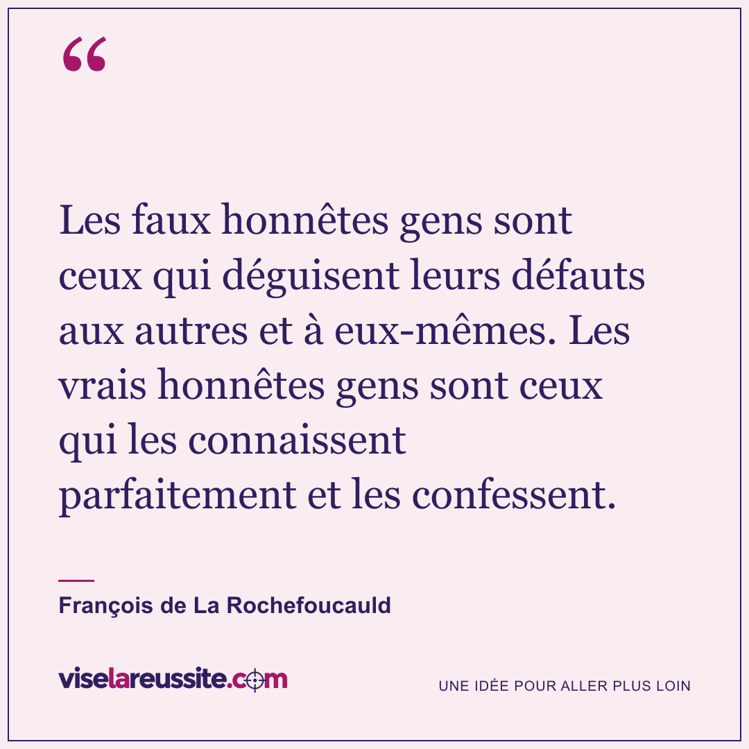 « Les faux honnêtes gens sont ceux qui déguisent leurs défauts aux autres et à eux-mêmes. Les vrais honnêtes gens sont ceux qui les connaissent parfaitement et les confessent. » — François de La Rochefoucauld — Vise la Réussite